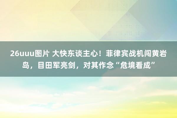 26uuu图片 大快东谈主心！菲律宾战机闯黄岩岛，目田军亮剑，对其作念“危境看成”