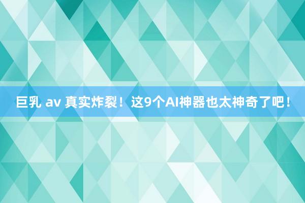 巨乳 av 真实炸裂！这9个AI神器也太神奇了吧！