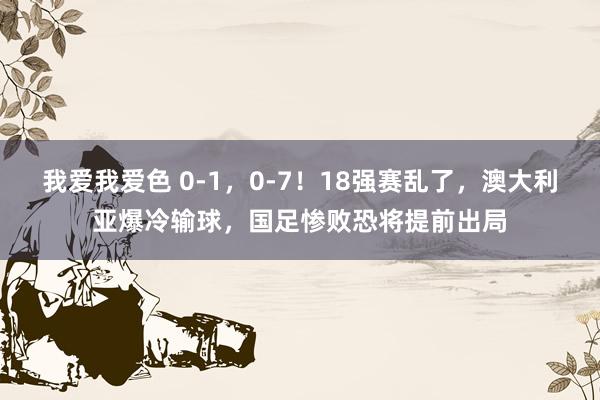 我爱我爱色 0-1，0-7！18强赛乱了，澳大利亚爆冷输球，国足惨败恐将提前出局