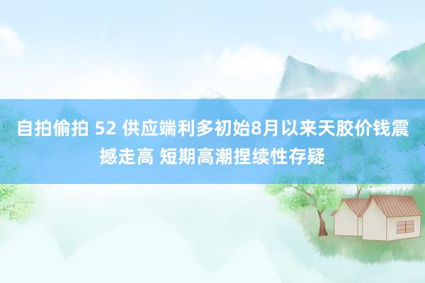   自拍偷拍 52 供应端利多初始8月以来天胶价钱震撼走高 短期高潮捏续性存疑