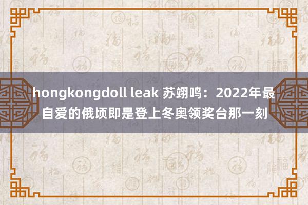 hongkongdoll leak 苏翊鸣：2022年最自爱的俄顷即是登上冬奥领奖台那一刻