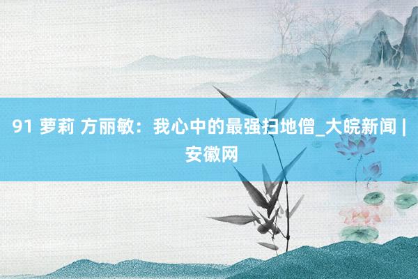   91 萝莉 方丽敏：我心中的最强扫地僧_大皖新闻 | 安徽网