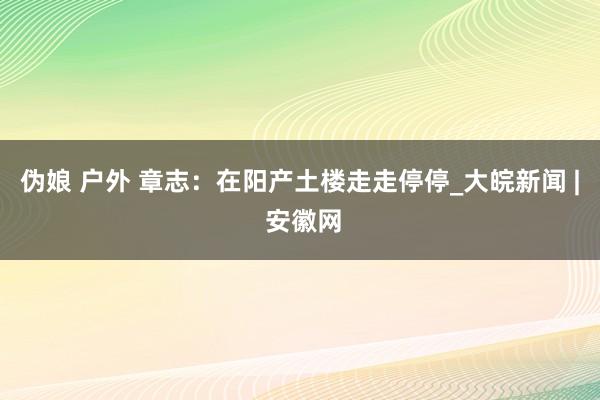   伪娘 户外 章志：在阳产土楼走走停停_大皖新闻 | 安徽网