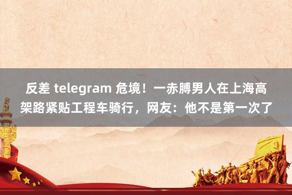   反差 telegram 危境！一赤膊男人在上海高架路紧贴工程车骑行，网友：他不是第一次了