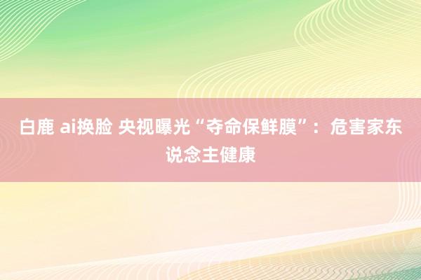   白鹿 ai换脸 央视曝光“夺命保鲜膜”：危害家东说念主健康