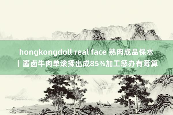   hongkongdoll real face 熟肉成品保水丨酱卤牛肉单滚揉出成85%加工惩办有筹算