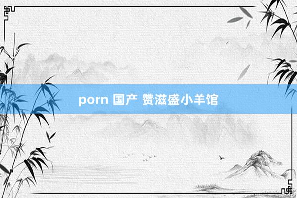   porn 国产 赞滋盛小羊馆