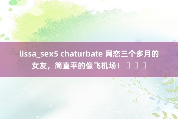 lissa_sex5 chaturbate 网恋三个多月的女友，简直平的像飞机场！ ​​​