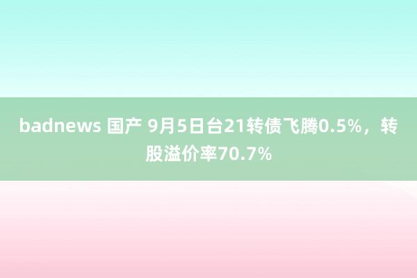 badnews 国产 9月5日台21转债飞腾0.5%，转股溢价率70.7%