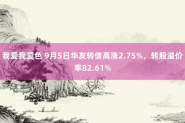   我爱我爱色 9月5日华友转债高涨2.75%，转股溢价率82.61%