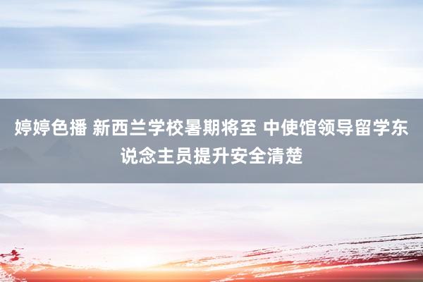   婷婷色播 新西兰学校暑期将至 中使馆领导留学东说念主员提升安全清楚