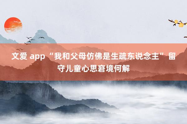   文爱 app “我和父母仿佛是生疏东说念主” 留守儿童心思窘境何解