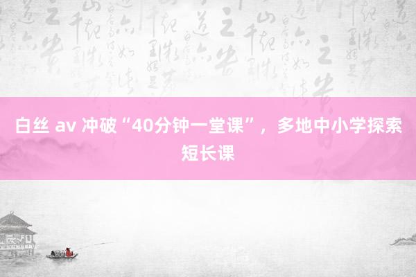 白丝 av 冲破“40分钟一堂课”，多地中小学探索短长课