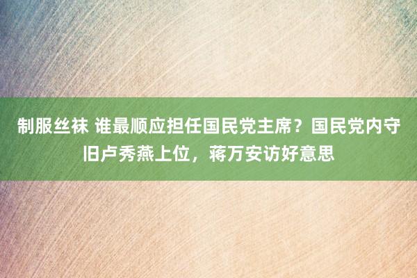 制服丝袜 谁最顺应担任国民党主席？国民党内守旧卢秀燕上位，蒋万安访好意思