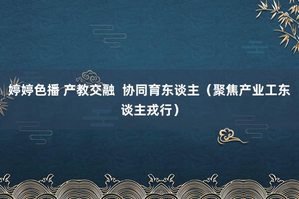 婷婷色播 产教交融  协同育东谈主（聚焦产业工东谈主戎行）