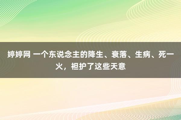 婷婷网 一个东说念主的降生、衰落、生病、死一火，袒护了这些天意