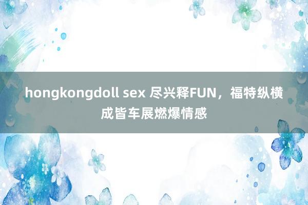 hongkongdoll sex 尽兴释FUN，福特纵横成皆车展燃爆情感