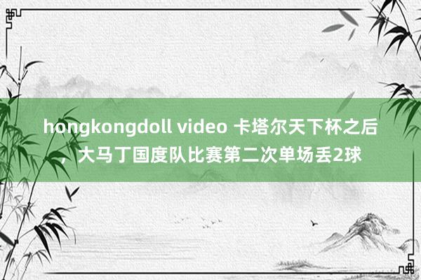   hongkongdoll video 卡塔尔天下杯之后，大马丁国度队比赛第二次单场丢2球