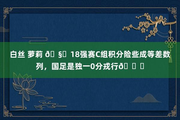 白丝 萝莉 🧐18强赛C组积分险些成等差数列，国足是独一0分戎行😖