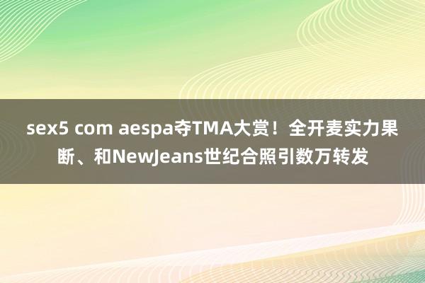   sex5 com aespa夺TMA大赏！全开麦实力果断、和NewJeans世纪合照引数万转发