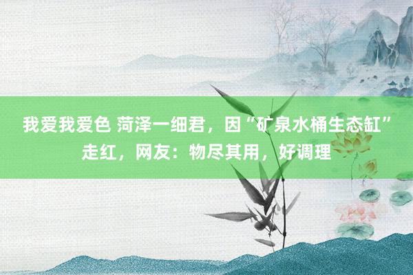 我爱我爱色 菏泽一细君，因“矿泉水桶生态缸”走红，网友：物尽其用，好调理