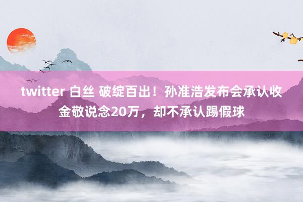 twitter 白丝 破绽百出！孙准浩发布会承认收金敬说念20万，却不承认踢假球