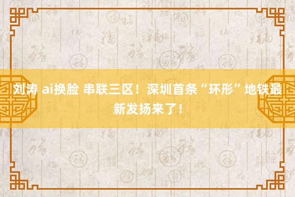   刘涛 ai换脸 串联三区！深圳首条“环形”地铁最新发扬来了！