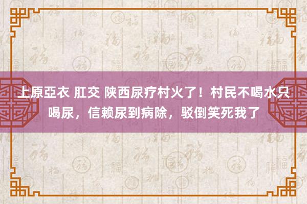 上原亞衣 肛交 陕西尿疗村火了！村民不喝水只喝尿，信赖尿到病除，驳倒笑死我了