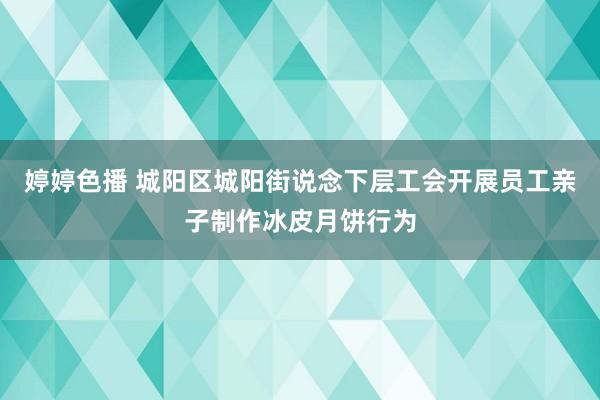   婷婷色播 城阳区城阳街说念下层工会开展员工亲子制作冰皮月饼行为