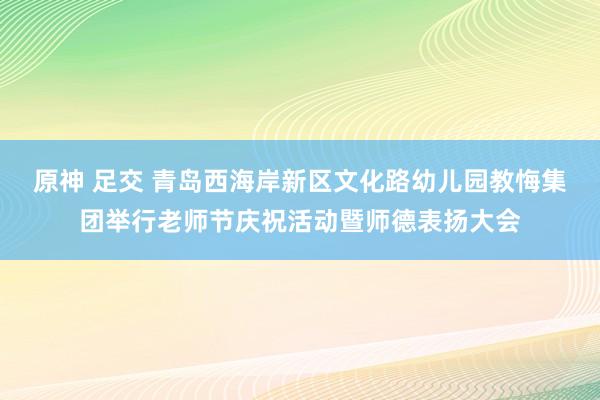   原神 足交 青岛西海岸新区文化路幼儿园教悔集团举行老师节庆祝活动暨师德表扬大会