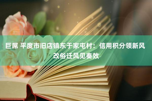 巨屌 平度市旧店镇东于家屯村：信用积分领新风 改俗迁风见奏效