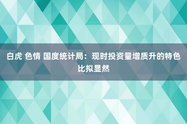   白虎 色情 国度统计局：现时投资量增质升的特色比拟显然