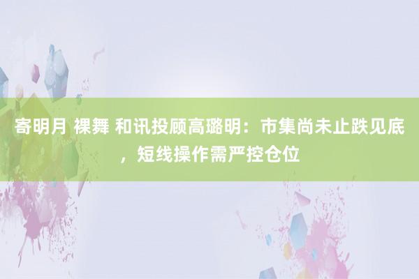   寄明月 裸舞 和讯投顾高璐明：市集尚未止跌见底，短线操作需严控仓位