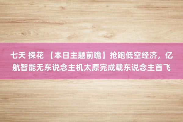 七天 探花 【本日主题前瞻】抢跑低空经济，亿航智能无东说念主机太原完成载东说念主首飞