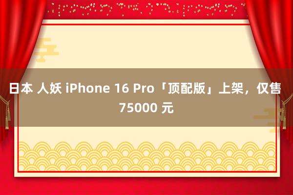   日本 人妖 iPhone 16 Pro「顶配版」上架，仅售 75000 元