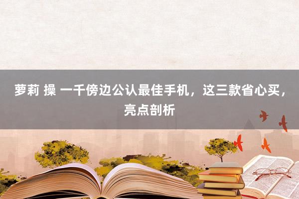 萝莉 操 一千傍边公认最佳手机，这三款省心买，亮点剖析