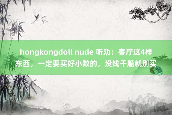   hongkongdoll nude 听劝：客厅这4样东西，一定要买好小数的，没钱干脆就别买