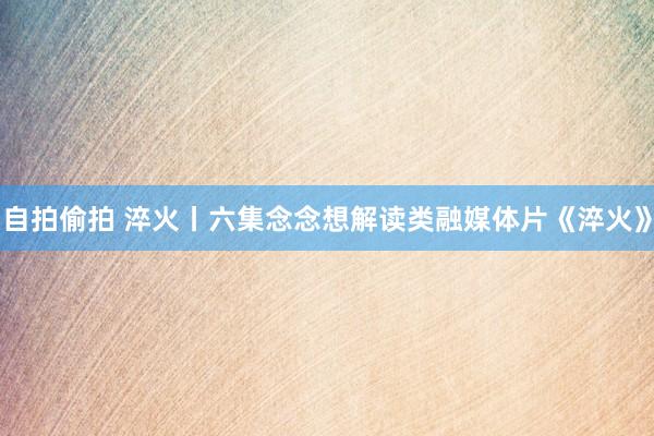 自拍偷拍 淬火丨六集念念想解读类融媒体片《淬火》