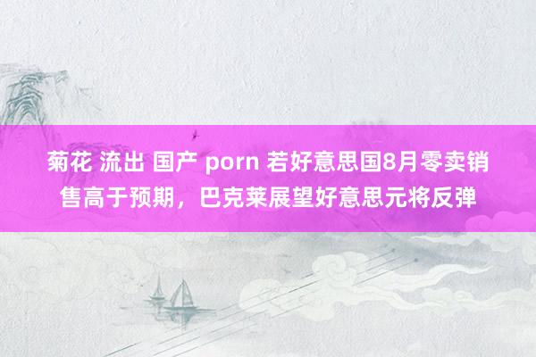   菊花 流出 国产 porn 若好意思国8月零卖销售高于预期，巴克莱展望好意思元将反弹