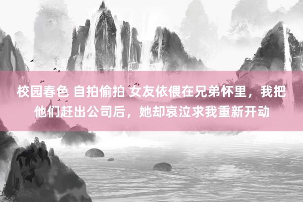   校园春色 自拍偷拍 女友依偎在兄弟怀里，我把他们赶出公司后，她却哀泣求我重新开动