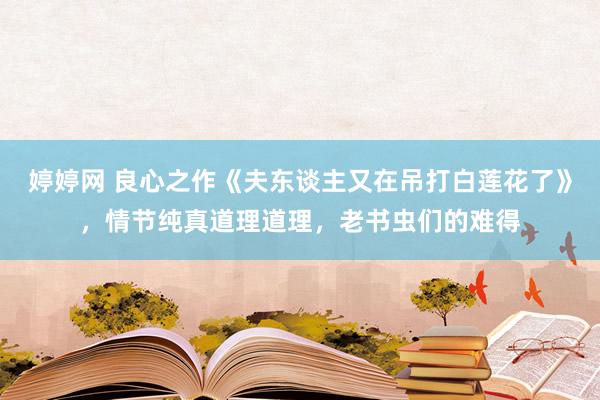   婷婷网 良心之作《夫东谈主又在吊打白莲花了》，情节纯真道理道理，老书虫们的难得