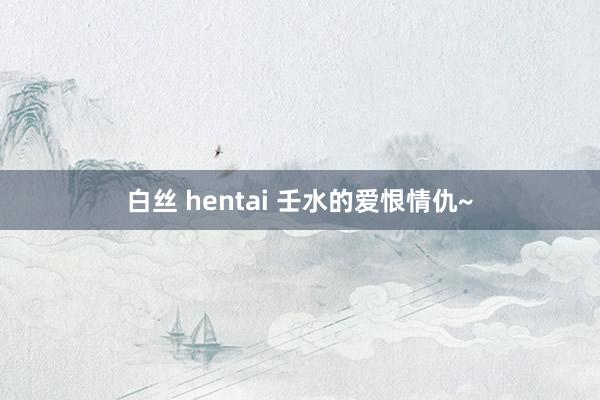   白丝 hentai 壬水的爱恨情仇~