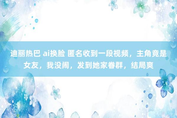   迪丽热巴 ai换脸 匿名收到一段视频，主角竟是女友，我没闹，发到她家眷群，结局爽