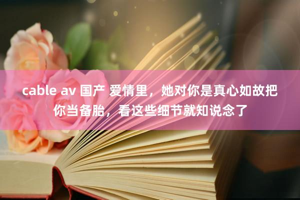   cable av 国产 爱情里，她对你是真心如故把你当备胎，看这些细节就知说念了