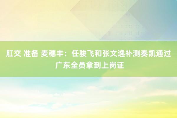   肛交 准备 麦穗丰：任骏飞和张文逸补测奏凯通过 广东全员拿到上岗证