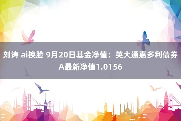   刘涛 ai换脸 9月20日基金净值：英大通惠多利债券A最新净值1.0156