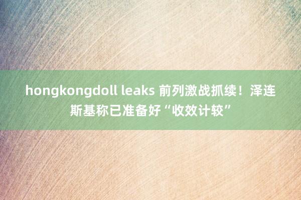   hongkongdoll leaks 前列激战抓续！泽连斯基称已准备好“收效计较”