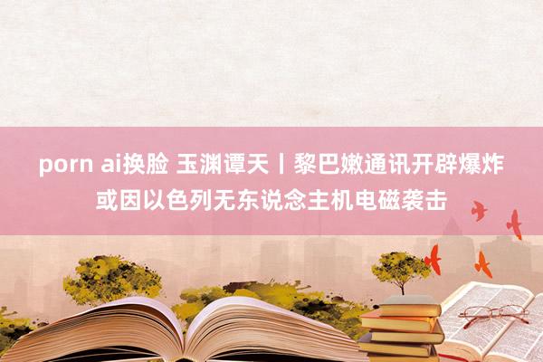   porn ai换脸 玉渊谭天丨黎巴嫩通讯开辟爆炸或因以色列无东说念主机电磁袭击