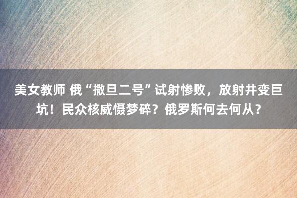   美女教师 俄“撒旦二号”试射惨败，放射井变巨坑！民众核威慑梦碎？俄罗斯何去何从？