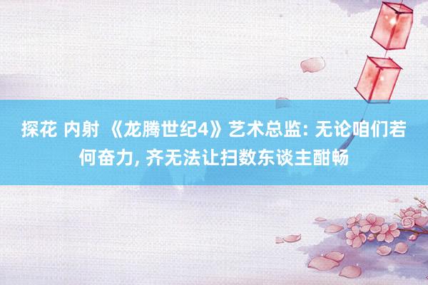   探花 内射 《龙腾世纪4》艺术总监: 无论咱们若何奋力, 齐无法让扫数东谈主酣畅